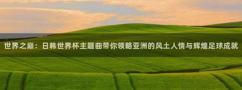 2026世预赛全部赛程：世界之巅：日韩世界杯主题曲带你领略亚洲的风土人情与辉煌足球成就